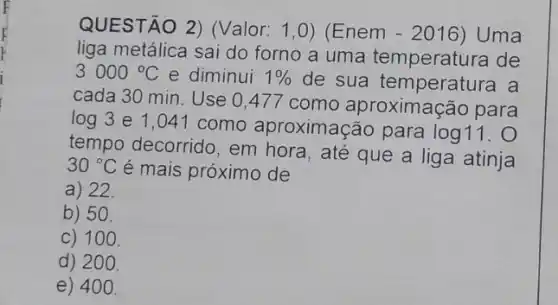 QUESTÃO 2)Valor: 1,0)(Enem -2016 Uma
liga metálica sai do forno a uma temperatura de
3000^circ C e diminui 1%  de sua temperatura a
cada 30 min. Use 0,477 como aproximação para
log 3 e 1 ,041 como aproximação para log11.
tempo decorrido, em hora, até que a liga atinja
30^circ C é mais próximo de
a) 22.
b) 50.
C) 100.
d) 200.
e) 40