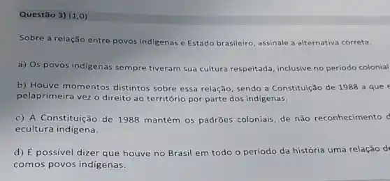 Questão 3) (1,0)
Sobre a relação entre povos indigenas e Estado brasileiro, assinale a alternativa correta.
a) Os povos indigenas sempre tiveram sua cultura respeitada, inclusive no período colonial
b) Houve momentos distintos sobre essa relação, sendo a Constituição de 1988 a que e
pelaprimeira vez o direito ao território por parte dos indígenas.
C A Constituição de 1988 mantém os padrões coloniais, de não reconhecimento d
ecultura indigena.
d) É possível dizer que houve no Brasil em todo o período da história uma relação d
comos povos indígenas.