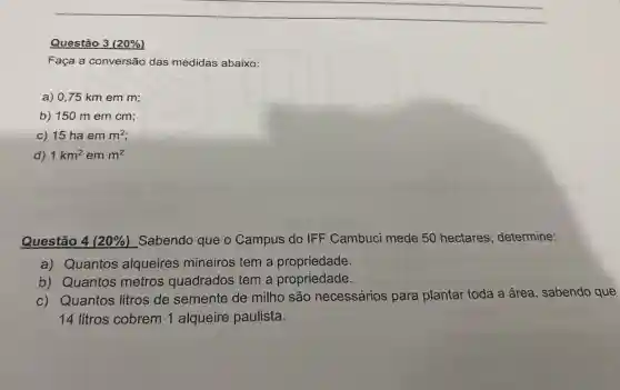 __
Questão 3 (20% )
Faça a conversão das medidas abaixo:
a) 0,75 km em m;
b) 150 m em cm;
c) 15 ha em m^2
d) 1km^2 em m^2
Questão 4 (20% ) Sabendo que o Campus do IFF Cambuci mede 50 hectares , determine:
a) Quantos alqueires mineiros tem a propriedade.
b) Quantos metros guadrados tem a propriedade.
c) Quantos litros de semente de milho são necessários para plantar toda a área , sabendo que
14 litros cobrem 1 alqueire paulista.