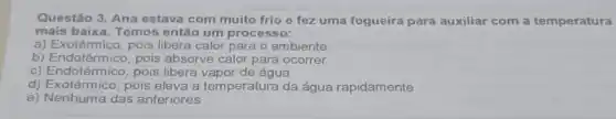 Questão 3. Ana estava com muito frio e fez uma fogueira para auxiliar com a temperatura
mais baixa. Temos então um processo:
a) Exotérmico, pois libera calor para o ambiente
b) Endotérmico, pois absorve calor para ocorrer
c) Endotérmico, pois libera vapor de água
d) Exotérmico, pois eleva a temperatura da água rapidamente
e) Nenhuma das anteriores