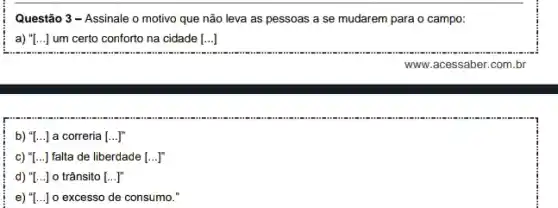 Questão 3 - Assinale o motivo que não leva as pessoas a se mudarem para o campo:
a) "[. () I um certo conforto na cidade [...]
b) "[...] a correria [ldots ]^m
c) "[...] falta de liberdade [...]
d) "[...] o trânsito [ldots ]''
e) "[...] o excesso de consumo."