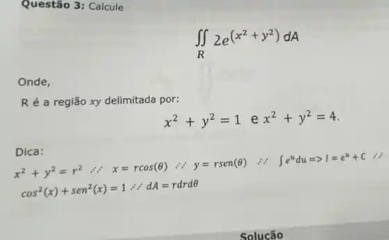 Questão 3: Calcule
Onde,
R é a região xy delimitada por:
x^2+y^2=1 e x^2+y^2=4
Dica:
x^2+y^2=r^2 :' x=rcos(Theta ) because 'y=rsen(Theta )
int e^udu=gt I=e^u+C is
cos^2(x)+sen^2(x)=1therefore because A=rdrdTheta 
Solucão
iint _(R)2e^(x^(2+y^2))dA