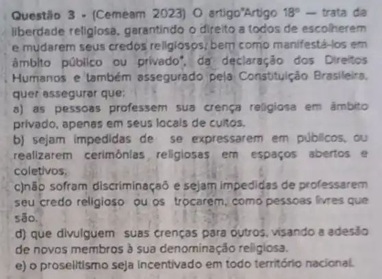 Questão 3 - (Cemeam 2023) 0 artigo'Artigo 18^circ  - trata da
liberdade religiosa garantindo 9 direito a todos de escolherem
e mudarem seus credos religlosps bem como manifestá-los em
âmblto público ou privado", da declaração dos Direitos
Humanos e também assegurado pela Constitulção Brasileira
quer assegurar que:
a) as pessoas professem sua crença religiosa em âmbito
privado, apenas em seus locals de cultos.
b) sejam impedidas de se expressarem em públicos, ou
realizarem cerimônias religiosas em espaços abertos e
coletivos.
c)não sofram discriminaçaō e sejam impedidas de professarem
seu credo religioso ou os trocarem como pessoas livres que
são.
d) que divulguem suas crenças para outros, visando a adesão
de novos membros à sua denominaç áo religiosa.
e) o proselitismo seja incentivado em todo território nacional.