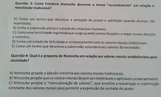 Questão 3 Como Friedrich Nietzsche descreve o termo "ressentimento "em relação à
moralidade tradicional?
A) Como um termo que descreve a sensação de prazer e satisfação quando desejos são
reprimidos.
B) Como a expressão plena e natural dos impulsos humanos.
C) Como uma hostilidade reprimida que surge quando somos forçados a negar nossos desejos
e instintos.
D) Como um estado de felicidade e contentamento com os valores morais tradicionais.
E) Como um termo que descreve a submissão voluntária aos valores da sociedade.
Questão 4:Qual é a proposta de Nietzsche em relação aos valores morais estabelecidos pela
sociedade?
A) Nietzsche propōe a adesão irrestrita aos valores morais tradicionais.
B) Nietzsche propōe que os valores morais devel m serinalteráveis e aplicáveis universalmente.
C) Nietzsche propōe a "transvaloração de valores ", que envolve a reavaliação e redefinição
constante dos valores morais para permitir a expressão da vontade de poder.