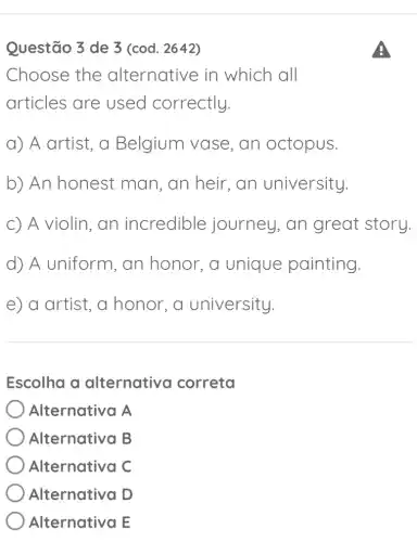 Questão 3 de 3 (cod. 2642)
Choose the alternative in which all
articles are used correctly.
a) A artist, a Belgium vase , an octopus.
b) An honest man, an heir , an university.
c) A violin, an incredible journey, an great story.
d) A uniform , an honor, a unique painting.
e) a artist, a honor, a university.
Escolha a alternative I correta
) Alternativa A
Alternativa B
Alternativa C
Alternativa D