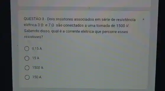 QUESTÃO 3 - Dois resistores associados em série de resistência
elétrica 3Omega  e 7Omega  são conectados a uma tomada de 1500 V.
Sabendo disso, qualé a corrente elétrica que percorre esses
resistores?
0,15 A
15 A
1500 A
150 A