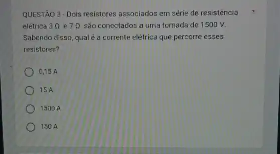 QUESTÃO 3 - Dois resistores associados em série de resistência
elétrica 3Omega  e 7Omega  são conectados a uma tomada de 1500 V.
Sabendo disso, qual é a corrente elétrica que percorre esses
resistores?
0,15 A
15 A
1500 A
150 A