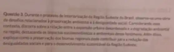 Questão 3. Duranteo processo de Interiorização da Regilio Sudeste do Brasil observa-se uma strie
de desafios relacionados a preservação ambiental e a desigualdade social Considerando esse
contexto, discorr sobre a relação entre a expansão urbana desordenada e a degr adação ambiental
na regiáo, destacando os impactos socioecon Imicos e ambientais desse fenomeno. Além dissa.
explique como a preservação dos biomas regionals pode contribult para a reductio das
desigualdades sociais e para o desenvolvimento sustentivel da Regido Sudeste.