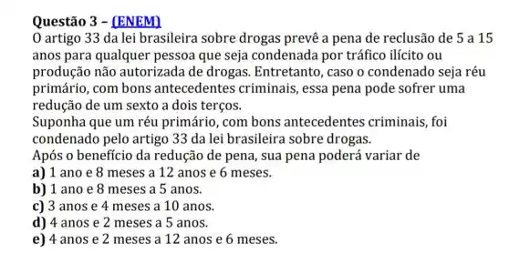 Questão 3 -(ENEM)
0 artigo 33 da lei brasileira sobre drogas prevê a pena de reclusão de 5 a 15
anos para qualquer pessoa que seja condenada por tráfico ilícito ou
produção não autorizada de drogas Entretanto, caso o condenado seja réu
primário, com bons antecedentes criminais, essa pena pode sofrer uma
redução de um sexto a dois terços.
Suponha que um réu primário, com bons antecedentes criminais, foi
condenado pelo artigo 33 da lei brasileira sobre drogas.
Após o benefício da redução de pena, sua pena poderá variar de
a) 1 ano e 8 meses a 12 anos e 6 meses.
b) 1 ano e 8 meses a 5 anos.
c) 3 anos e 4 meses a 10 anos.
d) 4 anos e 2 meses a 5 anos.
e) 4 anos e 2 meses a 12 anos e 6 meses.