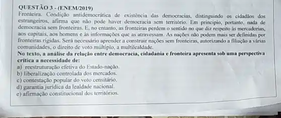 QUESTÃO 3 - (ENEM/2019)
Fronteira. Condição antidemocrática de existência das democracias, distinguindo os cidadãos dos
estrangeiros, afirma que não pode haver democracia sem território. Em principio, portanto nada de
democracia sem fronteiras. E no entanto, as fronteiras perdem o sentido no que diz respeito às mercadorias,
aos capitais, aos homens e às informações que as atravessam. As nações não podem mais ser definidas por
fronteiras rigidas. Será necessário aprender a construir nações sem fronteiras, autorizando a filiação a várias
comunidades, o direito de voto múltiplo, a multilealdade.
No texto, a análise da relação entre democracia cidadania e fronteira apresenta sob uma perspectiva
critica a necessidade de:
a) reestruturação efetiva do Estado-nação.
b) liberalização controlada dos mercados.
c) contestação popular do voto censitário.
d) garantia juridica da lealdade nacional.
e) afirmação constitucional dos territórios.