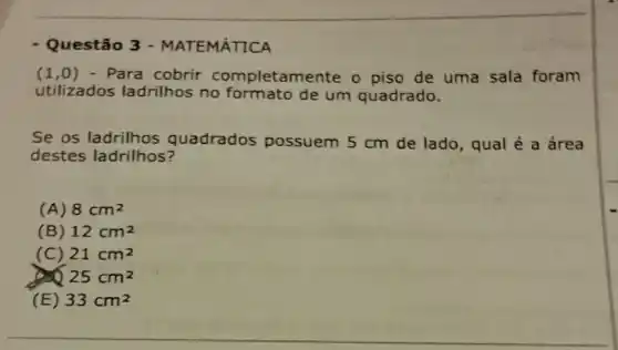 - Questão 3 - MATEMÁTICA
(1,0) - Para cobrir completam ente o piso de uma sala foram
utilizados ladrilhos no de um quadrado.
Se os ladrilhos quadrados possuem 5 cm de lado, qual é a área
destes ladrilhos?
(A) 8cm^2
(B) 12cm^2
(C) 21cm^2
25cm^2
(E) 33cm^2