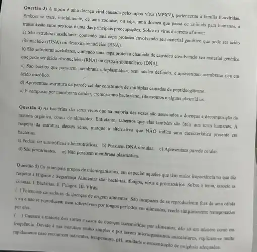 Questão 3) A mpox é uma doença viral causada pelo mpox vứu (MPXV), pertencente à familia Poxviridae.
Embora se trate, inicialmente de uma zoonose, ou seja, uma doença que passa de animais para humanos, a
transmissão entre pessoas uma das principais preocupações Sobre os vírus correto afirmar:
a) São estruturas acelulares contendo uma capa proteica envolvendo seu material genético que pode ser ácido
ribonucleico (DNA) ou desoxirribonucleico (RNA).
b) São estruturas acelulares contendo uma capa proteica chamada de capsideo envolvendo seu material genético
que pode ser ácido ribonucleico (RNA) ou desoxirribonu :leico (DNA).
c) São bacilos que possuem membrana citoplasmática, sem núcleo definido, e apresentam membrana rica em
ácido micólico.
d) Apresentam estrutura da parede celular constituida de múltiplas camadas de peptideoglicano.
e) É composto por membrana celular, cromossomo bacteriano ribossomos c alguns plasmidios.
Questão 4) As bactérias são seres vivos que na maioria das vezes são associados a doenças e decomposição da
matéria orgânica, como de allimentos. Entretanto, sabemos que elas também são úteis aos seres humanos. A
respeito da estrutura desses seres, marque a alternativa que NXO indica uma caracteristica presente em
bactérias.
a) Podem ser autotróficas e heterotróficas. b) Possuem DNA circular. c) Apresentam parede celular.
d) Sáo procariontes. e)Não possuem membrana plasmática
Questão 5) Os principais grupos de microrganismos, em especial aqueles que têm maior importância no que diz
respeito à Higiene e Segurança Alimentar sao: bactérias fungos, virus e protozoários.Sobre o tema, associe as
colunas: I. Bactérias. II Fungos. III. Vírus.
( ) Potenciais causadores de doenças de origem alimentar. Sao incapazes de se reproduzirem fora de uma célula
viva e nǎo se reproduzem nem sobrevivem por longos periodos em alimentos.sendo simplesmente transportados
por eles.
() Causam a maioria dos surtos e casos de doenças transmitidas por alimentos nào só em número como cm
frequência. Devido à sua estrutura muito simples e por serem microrganismos unicelulares replicam-se muito
rapidamente caso encontrem nutrientes temperatura, pH, umidade e concentração de oxigénio adequados.