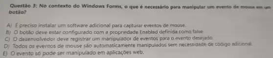 Questão 3: No contexto do Windows Forms , o que é necessário para manipular um evento de mouse em um
botão?
A) É preciso instalar um software adicional para capturar eventos de mouse.
B) O botão deve estar configurado com a propriedade Enabled definida como false.
c) 0 desenvolvedor deve registrar um de eventos para o evento desejado.
D) Todos os eventos de mouse são automaticamente manipulados sem necessidade de código adicional.
E) evento só pode ser manipulado em aplicações web.