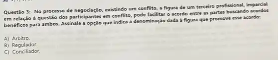 Questão 3: No processo de negociação, existindo um conflito, a figura de um terceiro profissional,imparcial
em relação à questão dos participantes em conflito pode facilitar o acordo entre as partes
benéficos para ambos. Assinale a opção que indica a denominação dada à figura que promove esse acordo:
A) Árbitro
B)Regulador.
C) Conciliador.