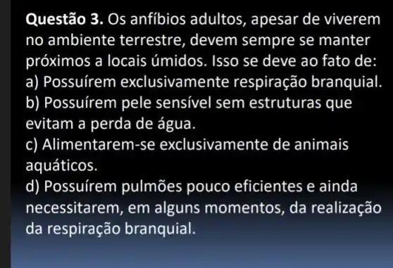 Questão 3. Os anfibios adultos , apesar de viverem
no ambiente terrestre, devem sempre se manter
próximos a locais úmidos. Isso se deve ao fato de:
a) Possuírem exclusivamente respiração branquial
b) Possuírem pele sensivel sem estruturas que
evitam a perda de água.
c) Alimentar em-se exclusivamente de animais
aquáticos.
d) Possuírem pulmōes pouco eficientes e ainda
necessitarem, em alguns momentos , da realização
da respiração branquial.