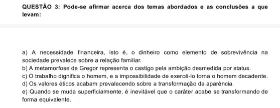 QUESTÃO 3: Pode-se afirmar acerca dos temas abordados e as conclusões a que
levam:
a) A necessidade financeira, isto é, o dinheiro como elemento de sobrevivência na
sociedade prevalece sobre a relação familiar.
b) A metamorfose de Gregor representa o castigo pela ambição desmedida por status.
c) O trabalho dignifica o homem, e a impossibilidade de exercê-lo torna o homem decadente.
d) Os valores éticos acabam prevalecendo sobre a transformação da aparência.
e) Quando se muda superficialmente, é inevitável que o caráter acabe se transformando de
forma equivalente.