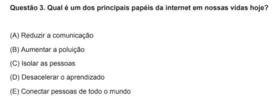 Questão 3. Qual é um dos principais papéis da internet em nossas vidas hoje?
(A) Reduzir a comunicação
(B) Aumentar a poluição
(C) Isolar as pessoas
(D) Desacelerar o aprendizado
(E) Conectar pessoas de todo o mundo