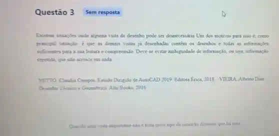 Questão 3 Sem resposta
Existem situações onde alguma vista de desenho pode ser desnecessária Um dos motivos para isso acute (e) como
principal situação, é que as demais vistas já desenhadas contem os desenhos e todas as informações
suficientes para a sua leitura e compreensão Deve-se evitar ambiguidade de informação, ou seja, informação
repetida, que não acresce em nada.
NETTO, Claudia Campos. Estudo Dirigido de AutoCAD 2019 Editora Erica 2018. / VIEIRA.Alberto Dias
Desenho Técnico e Geométrico Alta Books, 2016.
Quando uma vista importante não é feita neste tipo de situação dizemos que hà uma