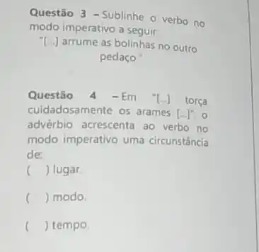 Questão 3 - Sublinhe - verbo no
modo imperativo a seguir-
[ldots ] arrume as bolinhas no outro
pedaço
Questão 4 -Em [ldots ] torça
cuidadosamente os arames [ldots ]^n o
advérbio acrescenta ao verbo no
modo imperativo uma circunstância
de:
() lugar
() modo
() tempo.