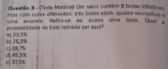 Questão 3 - (Toda Matéria) Um saco contém 8 bolas idênticas.
mas com cores diferentes: três bolas azuls, quatro vermelhas e
uma amarela Retira-se ao acaso uma bola. Qual a
probabilidade da bola retirada ser azul?
a) 23,5% 
b) 25,9% 
c) 38,7% 
d) 45,5% 
37,5%