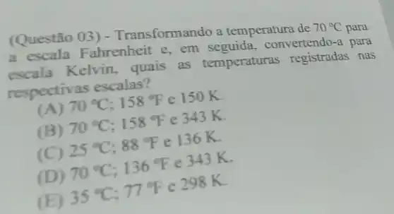 (Questão ()3) -Transform ando a temperatura de
70^circ C para a escala Fahrenheit e,em seguida , conv ertendo-a para
escala Kelvin , quais as temperaturas registradas nas
respectiv as escalas?
(A) 70^circ C;158^circ F e 150 K.
(B) 70^circ C;158^circ F e 343 K.
(C) 25^circ C;88^circ F e 136K.
(D) 70^circ C;136^circ F e 343 K.
(E) 35^circ C;77^circ F c 298K.