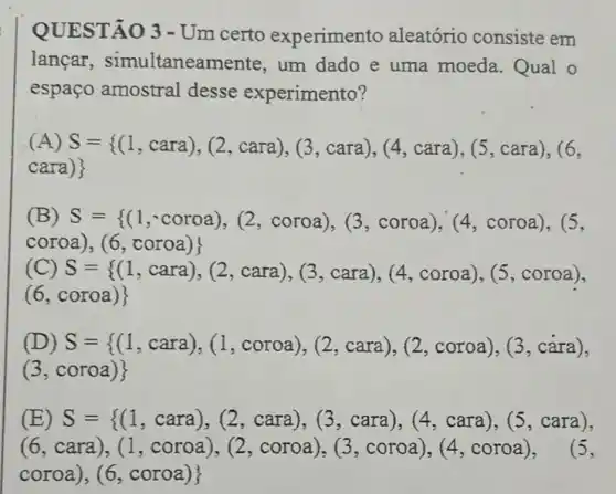 QUESTÃO 3 -Um certo experimento aleatório consiste em
lancar , simultaneamente , um dado e uma moeda . Qual o
espaço amostral desse experimento?
(A) S={ (1,cara),(2,cara),(3,cara),(4,cara),(5,cara),(6,
cara)} 
(B) S={ (1,coroa),(2,coroa),(3,coroa),(4,coroa),(5,
coroa),(6,coroa)
(C) S={ (1,cara),(2,cara),(3,cara),(4,coroa),(5,coroa)
(6, coroa)
(D) S={ (1,cara),(1,coroa),(2,cara),(2,coroa),(3,cara)
(3, coroa)
(E) S={ (1,cara),(2,cara),(3,cara),(4,cara),(5,cara),
(6,cara),(1,coroa),(2,coroa),(3,coroa),(4,coroa),
coroa),(6,coroa)