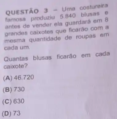 QUESTÃO 3 - Uma costureira
famosa produziu 5840 blusas e
antes de vender ela quardará em 8
grandes caixotes que ficarão com a
mesma quantidade de roupas em
cada um.
Quantas blusas ficarão em cada
caixote?
(A) 46.720
(B) 730
(C) 630
(D) 73