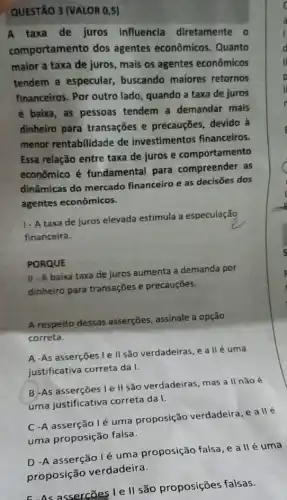 QUESTÃO 3 (VALOR 0,5)
A taxa de juros influencia diretamente o
comportamento dos agentes econômicos Quanto
maior a taxa de juros, mais os agentes econômicos
tendem a especular buscando maiores retornos
financeiros. Por outro lado, quando a taxa de juros
é baixa, as pessoas tendem a demandar mais
dinheiro para transações e precauções, devido à
menor rentabilidade de investimentos financeiros.
Essa relação entre taxa de juros e comportamento
econômico é fundamental para compreender as
dinâmicas do mercado financeiro e as decisões dos
agentes econômicos.
1. A taxa de juros elevada estimula a especulação
financeira.
PORQUE
II-A baixa taxa de juros aumenta a demanda por
dinheiro para transações e precauçōes.
A respeito dessas asserçēes, assinale a opção
correta.
A -As asserções le II são verdadeiras, e a IIé uma
justificativa correta da I.
B-As asserções le II são verdadeiras, mas a II nǎoé
uma justificativa correta da I.
C -A asserção lé uma proposição verdadeira, e allé
uma proposição falsa.
D -A asserção lé uma proposição falsa, e a II é uma
proposição verdadeira.
assercões I e l| são proposições falsas.