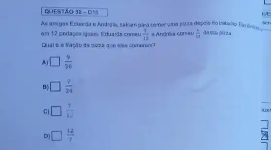 QUESTÃO 30-D15
As amigas Eduarda o Andréia, sairam para comer uma pizza depois do trabalho. Elas dividrans.
em 12 pedaços iguais Eduarda comeu (3)/(12) e Andréia comeu (4)/(12) dessa pizza.
Qual é a fração da pizza que elas comeram?
A) (9)/(36)
B) (7)/(24)
C) (7)/(12)
D) square  (12)/(7)
azer