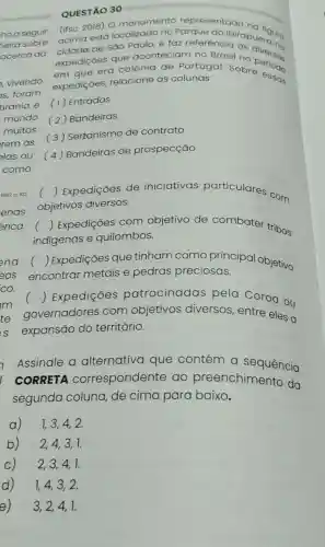 QUESTÃO 30
hoa seguir. (Ifsc 2016) 0 monumento representado
acima está no
cidade de Sao Paulo, e faz referencibirapuer
expedições que aconteciam no Brasil no riversas
em que era colônia de gurtugal. Sobre essas expedições relacione as colunas:
tirania e (1)Entradas
( 2) Bandeiras
(3) Sertanismo de contrato
(4) Bandeiras de prospecção
1992 p 102 ()
Expedições de iniciativas particulares com
lenas objetivos diversos.
rica
()
Expedições com objetivo de combater tribos indigenas e quilombos.
ena ()
Expedições que tinham como sas ipal objetivo
encontrar metais e pedras preciosas.
()
 Expedições patrocinadas pela Coroa ou
governadores com objetivos diversos, entre eles a
expansão do território.
Assinale a alternativa que contém a sequência
CORRETA correspondente ao preenchimento da
segunda coluna, de cima para baixo.
a) 1,3,4,2.
b) 2,4,3,1.
c) 2,3,4,1.
d) 1,4,3,2.
e)
3,2,4,1.