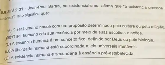 QUESTÃO 31 - Jean-Paul Sartre, no existencialismo, afima que "a existência precede
ssencia". Isso significa que:
(A) O ser humano nasce com um propósito determinado pela cultura ou pela religião.
(4) O ser humano cria sua essência por meia de suas escolhas e ações.
(C) A essência humana é um conceito fixo , definido por Deus ou pela biologia.
(D) A liberdade humana está subordinada a leis universais imutáveis.
(E) A existência humana é secundária à essência pré -estabelecida.