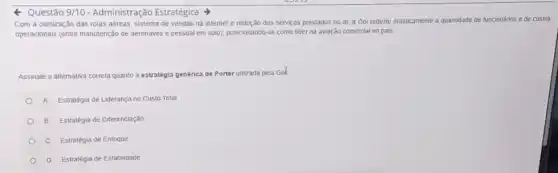 Questão 3/10 - Administração Estratégica
Com a otimização das rotas aéreas, sistema de vendas na internet e redução dos serviços prestados no ar, a Gol reduziu drasticamente a quantidade de funcionários e de custos
operacionals (entre manutenção de aeronaves e pessoal em solo), posicionando-se como lider na aviação comerclal no pais.
Assinale a alternaliva correta quanto a estratégia genérica de Porter utilizada pela Gol
A Estralégia de Liderança no Custo Total
B Estratégia de Diferenciação
C Estratégia de Enfoque
D Estratéga de Estabilidade