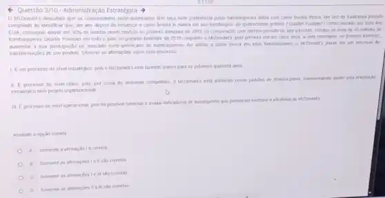 < Questão 3/10 Administração Estratégica
McDonald's descobinu que os consumidores none-americanos têm uma forte preferência pelos hamburgueres leitos com came bovina fresca, em vez do fradicional produto
congelado ao identificar que um ano depols de introduzir a came bovina in natura em seu hamburguer ce quarocentos gramas (Quarter Pounder) comerciatizado nas lojas dos
EUA, conseguiu elevar em 30%  as vendas deste produto no primeiro trimestre de 2019 na comparação com mesmo periodo do ano passado. Vendeu-se mais de 40 minoes de
hambúrgueres Quarter Pounder em todo o pals no primeiro trimestre de 2019 Segundo o McDonald's, pela prinera vez em cinco anos a rede conseguiu, no primeiro trimestre,
aumentar a sua participação no mercado norte-americano de hamburgueres. Ao adotar a carne fresca em seus hamburgueres, o McDonald's passa por um processo de
Iransformaççes de-seu produlo. Observe as afimações sobre esse processo
1. Eum processo de nivel estratégico, pois o McDonaid's está fazendo planos para os próximos quarenta anos
II. Eprocesso de nivel tatico, pois, por conta do ambiente competitivo, o McDonald's esla adotando noves padroes de maléria-prima
transformando ndo assim uma orientarǎo
estratégica num projeto organizacional
III. Eprocesso de nivel operacional, pois for possivel controlar e avaliar
indicadores de desempenho que permiliram melhorar a eficiência do McDonald's
Assinale a opção correla.
A Somente a afrmação Ié correta
B Somente as affirmaçdes Ie II sao correlas
C Somente as afirmaçdes Ie III sao correlas
D Somente as afirmaçdes II e III são corretas