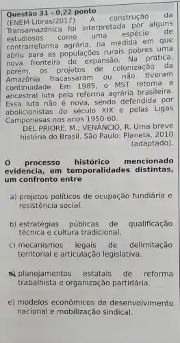 Questão 31-0,22 ponto
(ENE M-Libras/2017)
A construção da
Trans amazônica foi interpretada por alguns
estudiosos como uma espécie de
contrarreforma na medida em que
abriu para as populaçōes rurais pobres uma
nova fronteira de expansão Na prática,
porém, OS projetos de colonização da
Amazônia fracassaram ou não tiveram
continuidade Em 1985,0 MST retoma a
ancestral luta pela reforma agrária brasileira.
Essa luta não é nova, sendo defendida por
abolicionistas do século XIX e pelas Ligas
Camponesas ; nos anos 1950-60
DEL PRIORE, M ; VENÂNCIO, R . Uma breve
história do Brasil. São Paulo: Planeta , 2010
(adaptado)
processo histórico mencionado
evidencia , em tem poralidades distintas,
um confronto entre
a) projetos políticos de ocupação fundiária e
resistência social.
b) estratégias públicas de qualificação
técnica e cultura tradicional.
c) mecanismos legais de delimitação
territorial e articulação legislativa.
ell planejamentos estatais de reforma
trabalhista e organização partidária.
e) modelos econômicos de desenvolvimento
nacional e sindical.