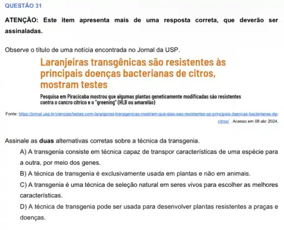 QUESTÃO 31
ATENGÃO: Este item apresenta mais de uma resposta correta, que deverão ser
assinaladas.
Observe o título de uma noticia encontrada no Jornal da USP.
Laranjeiras transgênicas são resistentes às
principais doenças bacterianas de citros,
mostram testes
Pesquisa em Piracicaba mostrou que algumas plantas geneticamente modificadas são resistentes
contra o cancro citrico e o "greening (HLB ou amarelão)
Fonte:https://jomal.usp.br/cien briciencias/testes-com-laranjeiras transgenicas-mostram-que-elas sao-resistentes-as-principais-doencas -bacterianas-de-
Assinale as duas alternativas corretas sobre a técnica da transgenia.
A) A transgenia consiste em técnica capaz de transpor caracteristicas de uma espécie para
a outra, por meio dos genes.
B) A técnica de transgenia é exclusivamente usada em plantas e não em animais.
C) A transgenia é uma técnica de seleção natural em seres vivos para escolher as melhores
características.
D) A técnica de transgenia pode ser usada para desenvolver plantas resistentes a pragas e
doenças.