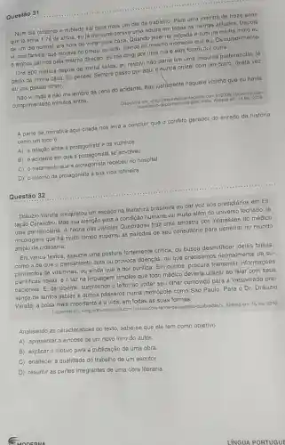 Questão 31
Num dia cinzento e nublado sai para mais um dia de trabalho Para uma monina do treze anos
que já tinha 1,74 de altura, eu já me considerava uma adulta em todas as minhas atitudes. Dopois
de um dia normal era hora de voltar para casa. Quando pisei na calçada e subi na minha moto eu
vi uma familia, que morava no prédio ao lado, saindo no mesmo momento que eu. Os cumprimentel
e ambos saímos pela mesma direção. Eu me dirigi por uma rua e eles foram por outra.
Uns 800 metros depois da minha saída, eu resolvi não parar em uma esquina proforencial, já
perto da minha casa Eu pensei: Sempre passo por aqui e nunca cruzei com um carro, desta vez
eu vou passar direto.
Não vi nada e não me lembro da cena do acidente. Bati justamente naquele vizinho que eu havia
cumprimentado minutos antes.
Disponivel em: chttp://www deficienteciente.com.br/2009)12/exemplo-do-
superacao html>. Acesso om: 16 fov. 2016.
A parte da narrativa aqui citada nos leva a concluir que o conflito gerador do enredo da história
como um todo é
A) a relação entre a protagonista e os vizinhos.
B) o acidente em que a protagonista se envolveu.
C) o tratamento que a protagonista recebeu no hospital.
D) o retorno da protagonista à sua vida rotineira.
Questão 32
Dráuzio Varella conquistou um espaço na literatura brasileira ao dar voz aos presidiários em Es-
tação Carandiru. Mas sua atenção para a condição humana vai muito além do universo fechado de
uma penitenciária. A Teoria das Janelas Quebradas traz uma amostra dos interesses do médico
oncologista que há muito tempo superou as paredes de seu consultório para penetrar no mundo
amplo da cidadania.
Em vários textos , assume uma postura fortemente critica, ou busca desmitificar ideias falsas.
como a de que o pensamento cura ou provoca doenças, ou que precisamo normalmente de su-
plementos de vitaminas ou ainda que a dor purifica. Em outros procura transmitir informações
cientificas novas, e o faz na linguagem simples que todo médico deveria utilizar ao falar com seus
pacientes. E, de repente surpreende o leitor ao voltar seu olhar comovido para a inesperada pre-
sença de tantos sabiás e outros pássaros numa metrópole como São Paulo. Para o Dr. Dráuzio
Varella, a coisa mais importante é a vida em todas as suas formas.
Disponivel em:<http://drauziovarella.com a-teoria-das janelas-quebradas/>. Acesso em: 15 fev. 2016.
Analisando as características do texto sabe-se que ele tem como objetivo
A) apresentar a sinopse de um novo livro do autor.
B) explicar o motivo para a publicação de uma obra.
C) enaltecer a qualidade do trabalho de um escritor.
D) resumir as partes integrantes de uma obra literária.