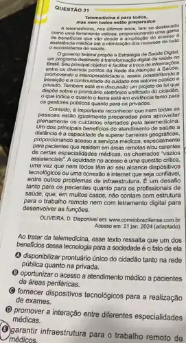 QUESTÃO 31
Telemedicina é para todos,
mas nem todos estão preparados
A telemedicina, nos últimos se destacado
como uma ferramenta valiosa proporcionando uma gama
de beneficios que vão desde a ampliação do acesso a
assistência médica até a otimização dos recursos de todo
ecossistema de saúde.
governo federal propoe a Estratégia de Saúde Digital,
um programa destinado à transformação digital da saúde no
Brasil. Seu principal objetivo é facilitara troca de informações
entre os diversos pontos da Rede de Atenção a Saúde.
promovendo a interoperabilidade e, assim, possibilitando a
transição e a continuidade do cuidado nos setores público e
privado.Também está em discussão um projeto de lei que
dispōe sobre o prontuário eletrônico unificado do cidadão,
que indica o quanto o tema está em evidência tanto para
os gestores públicos quanto para os privados.
Contudo, é importante reconhecer que nem todas as
pessoas estão aproveitar
plenamente os cuidados te preparadas para emedicina.
Um dos principais beneficios do atendimento de saúde a
distância é a capacidade de superar barreiras geográficas,
proporcionando acesso a serviços médicos especialmente
para pacientes que residem em áreas remotas e/ou carentes
de certas especialidades médicas, os chamados "vazios
assistenciais", A equidade no acesso é uma questão critica,
uma vez que nem todos têm ao seu alcance dispositivos
tecnológicos ou uma conexão ả internet que seja confiável,
entre outros problemas de infraestrutura. É um desafio
tanto para os pacientes quanto para os profissionais de
saúde, que, em muitos casos, não contam com estrutura
para o trabalho remoto nem com letramento digital para
desenvolver as funções.
OLIVEIRA, D. Disponível em:www.correiobraziliense.com.br.
Acesso em: 21 jan 2024 (adaptado)
Ao tratar da telemedicina , esse texto ressalta que um dos
beneficios dessa tecnologia para a sociedade é o fato de ela
(A) disponibilizar prontuário único do cidadão tanto na rede
pública quanto na privada.
(B) oportunizar o acesso a atendimento médico a pacientes
de áreas periféricas.
(C) fornecer dispositivos tecnológicos para a realização
de exames.
(D) promover a interação entre diferentes especialidades
(B)garantir infraestrutura para o trabalho remoto de
médicos.