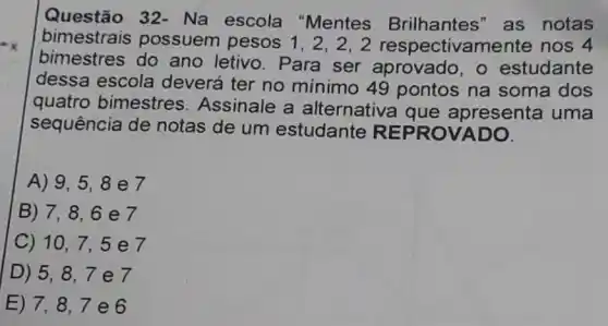 Questão 32 - Na escola "Mentes Brilhantes" as notas
bimestrais possuem pesos 1,2,2,2 respectivamen te nos 4
bimestres do ano letivo. Para ser aprovado, o estudante
dessa escola deverá ter no mínimo 49 pontos na soma dos
quatro bimestres Assinale a alternativa que apresenta uma
sequência de notas de um estudante REP ROVA DO.
A) 9,5,8 e7
B) 7,8,6 e7
C) 10,7,5 e7
D) 5,8,7 e7
E) 7,8,7 e 6