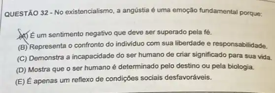 QUESTÃO 32 - No existencialismo, a angústia é uma emoção fundamental porque:
(1) E um sentimento negativo que deve ser superado pela fé.
(B) Representa o confronto do individuo com sua liberdade e responsabilidade.
(C) Demonstra a incapacidade do ser humano de criar significado para sua vida.
(D) Mostra que o ser humano é determinado pelo destino ou pela biologia.
(E) É apenas um reflexo de condições sociais desfavoráveis.