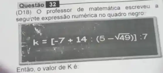 Questão 32
(D18) 0 professor de matemática escreveu a
segu'nte expressão numérica no quadro negro.
k=[-7+14:(5-sqrt (49))]:7
.
Então, o valor de Ké: