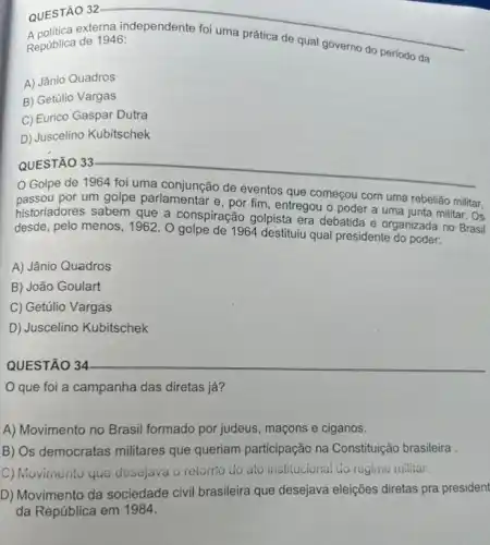 QUESTÃO 32
República de 1946:
__
da
A) Jânio Quadros
B) Getúlio Vargas
C) Eurico Gaspar Dutra
D) Juscelino Kubitschek
__
por um golpe parlamentar e, por fim, entregou o poder a uma junta militar. Os
começou
historiadores sabem que a conspiração golpista era debatida e organizada no Brasil
desde, pelo menos, 19622. O golpe de 1964 destituiu qual presidente do poder:
A) Jânio Quadros
B) João Goulart
C) Getúlio Vargas
D) Juscelino Kubitschek
QUESTÃO 34
que foi a campanha das diretas já?
A) Movimento no Brasil formado por judeus, maçons e ciganos.
B) Os democratas militares que queriam participação na Constituição brasileira .
C) Movimento que desejava o retorito do ato institucional do regine nilliar.
D) Movimento da sociedade civil brasileira que desejava eleições diretas pra president
da República em 1984.