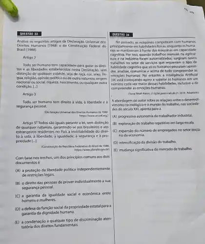 QUESTÃO 33
Analise os seguintes artigos da Universal dos
Direitos Humanos (1948)e da Constituição Federal do
Brasil (1988).
Artigo 2
Todo ser humano tem capacidade para gozar os direi-
tos e as liberdades estabelecidos nesta Declaração, sem
distinção de qualquer espécie, seja de raça cor, sexo, lín-
gua, religião, opinião política ou de outra natureza, origem
nacional ou social,riqueza, nascimento, ou qualquer outra
condição. ()
Artigo 3
Todo ser humano tem direito à vida, à liberdade e à
segurança pessoal.
(Declaração Universal dos Direitos Humanos de 1948
https://www.unicef.org.)
Artigo 5^circ  Todos são iguais perante a lei, sem distinção
de qualquer natureza garantindo-se aos brasileiros e aos
estrangeiros residentes no País a inviolabilidade do direi-
to à vida, à liberdade, à igualdade, à segurança e a pro-
priedade [ldots ]
(Constituição da República Federativa do Brasil de 1988
https://www.planalto.gov.br)
Com base nos trechos um dos princípios comuns aos dois
documentos é
(A) a proteção da liberdade política independentemente
de restrições legais.
(B) o direito das pessoas de prover individualmente a sua
segurança pessoal.
(C) a garantia da igualdade social e econômica entre
homens e mulheres.
(D) a defesa da função social da propriedade estatal para a
garantia da dignidade humana.
(E) a condenação a qualquer tipo de discriminação aten-
tatória dos direitos fundamentais.
QUESTÃO 34
No passado, as competiram com humanos
principalmente em habilidades físicas enquanto os huma-
nos se mantiveram à frente das máquinas em capacidade
cognitiva. Por isso, quando trabalhos manuais na agricul-
tura e na indústria foram automatizados,surgiram novos
trabalhos no setor de serviços que requeriam o tipo de
habilidade cognitiva que só os humanos possuíam:apren-
der, analisar, comunicar e acima de tudo compreender as
emoções humanas. No entanto, a Inteligência Artificial
(IA) está começando agora a superar os humanos em um
número cada vez maior dessas habilidades , inclusive a de
compreender as emoções humanas.
(Yuval Noah Harari. 21 lições para o século 21, 2018. Adaptado)
A abordagem do autor sobre as relações entre o desenvol-
vimento tecnológico e o mundo do trabalho, nas socieda-
des do século XXI aponta para a
(A) progressiva autonomia do trabalhador industrial.
(B) exploração do trabalho repetitivo em larga escala.
(C) expansão do número de empregados no setor terciá-
rio da economia.
D intensificação da divisão do trabalho.
(E) mudança significativa do mercado de trabalho.