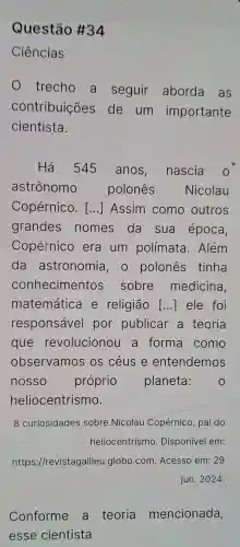 Questão #34
Ciências
trecho a seguir aborda as
contribuições de um importante
cientista.
Há 545 anos nascia
astrônomo polonês Nicolau
Copérnico. () Assim como outros
grandes nomes da sua época,
Copérnico era um polímata . Além
da astronomia , o polonês ; tinha
conhecimentos sobre medicina
matemática e religião () ele foi
responsável por publicar a teoria
que revolucionou a forma como
observamos os céus e entendemos
nosso próprio planeta: O
heliocentrismo.
8 curiosidades sobre Nicolau Copérnico, pai do
heliocentrismo Disponível em:
https://revistage lileu.globo.com Acesso em: 29
jun. 2024.
Conforme a teoria mencionada,
esse cientista