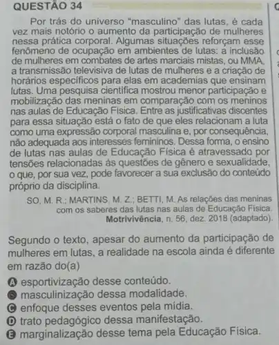 QUESTÃO 34
Por trás do universo "masculino" das lutas, é cada
vez mais notório o aumento da participação de mulheres
nessa prática Algumas reforçam esse
fenômeno de ocupação em ambientes de lutas: a inclusão
de mulheres em de artes marciais mistas, ou MMA
a transmissão televisiva de lutas de mulheres e a criação de
horários especificos para elas em academias que ensinam
lutas. Uma pesquisa cientifica mostrou menor participação e
mobilização das meninas em comparação com os meninos
nas aulas de Educação Física . Entre as justificativa s discentes
para essa situação está 0 fato de que eles relacionam a luta
como uma expressão corporal masculina e, por consequência,
não adequada aos interesses femininos. Dessa forma, o ensino
de lutas nas aulas de Educação Física é atravessado por
tensões relacionadas às questōes de gênero e sexualidade,
que, por sua vez, pode favorecer a sua exclusão do conteúdo
próprio da disciplina.
SO,M.R : MARTINS, M. Z ; BETTI, M. As relações das meninas
com os saberes das lutas nas aulas de Educação Física
Motrivivência, n. 56 dez. 2018 (adaptado)
Segundo o texto , apesar do aumento da participação de
mulheres em lutas, a realidade na escola ainda é diferente
em razão do(a)
A esportivização desse conteúdo.
x masculinizaçãc dessa modalidade.
C enfoque desses eventos pela mídia.
D trato pedagógico dessa manifestação.
marginalizaç :ão desse tema pela Educação Física.