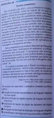 QUESTÃO 34
Teclado amazónico
Em novembre de 2023, uma professora
Em novembing verter as regras de to indigens
tabuleiro infantil do portur oxperiencia como
de linguas em lempos. O trabalho ficou mais fáci
Taracuá, no Amazona
tradução having lancado no ano anterior: com o
a um aplicamputador, ela traduziu as sots m o Linklado
I am seu componem dois dias Sem esse recurso
instrughes do you trabalhosa Antes dele, diz a
seria bem mais indigenas exigiam o'estora
as transcriçóes de o
quase conual de produzir graficos)
e letras que não coramas de texto ado de aplicativos de
mensagens ou programat de texto.
Para a pesquisadora do Instituto Nacional de Pesquisas
da Amazônia (inpa), idealizadora do aplicativo, o Linklado
uma revolução. O programa nǎo restringe
combinaçbes de acentos. e isso poderá facilitar a criação
de representaçóes gráficas para fonemas que ainda nǎo
tém forma escrita. "Eu mirei em uma dor e atingimos várias
outras", diz.
-OLinklado possibilita que o Brasil reconheca a sua
diversidade afirma uma antropóloga que é
colega da pesquisadora no Inpa e faz parte da equipe do
aplicativo. Ela defende que escrever na língua materna é
uma das principais formas de preservá-la.
Disponivel em: https://piaui .folha.uol.com.br.
Acesso em: 3 fov 2024 (adaptado)
De acordo com esse texto, o aplicativo Linklado contribulu
para a
criação de fonemas representativos de linguas indigenas
no meio digital.
B democratização do registro escrito de linguas dos povos
originários.
adaptação de regras dejogos de tabuleiro de origem
das técnicas de tradução de línguas indigenas.
(3) aprendizagem da lingua portuguesa pelos indigenas.