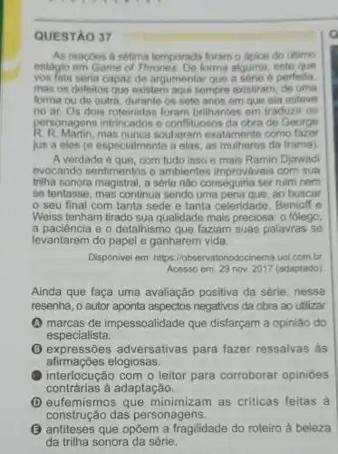 QUESTÃO 37
As reaçōes à sétima temporada foram o ápice do último
estágio em Game of Thrones. De forma alguma este que
vos fala seria capaz de argumentar que a série é perfeita,
mas os defeitos que existem aqui sempre existiram de uma
forma ou de outra , durante os sete anos em que ela esteve
no ar. Os dois roteiristas foram brilhantes em traduzir OS
personagens intrincados e conflituosos da obra de George
R. R. Martin,mas nunca souberam exatamente como fazer
jus a eles (e especialmente a elas, as mulheres da trama)
A verdade é que . com tudo isso e mais Ramin Djawadi
evocando sentimentos e ambientes improváveis com sua
trilha sonora magistral, a série não conseguiria ser ruim nem
se tentasse, mas continua sendo uma pena que, ao buscar
seu final com tanta sede e tanta celeridade . Benioff e
Weiss tenham tirado sua qualidade mais preciosa: o fôlego,
a paciencia e o detalhismo que faziam suas palavras se
levantarem do papel e ganharem vida.
Disponível em:https://ob servatoriodocinema.uol combr
Acesso em: 29 nov 2017 (adaptado)
Ainda que faça uma avaliação positiva da série , nessa
resenha, o autor aponta aspectos negativos da obra ao utilizar
A marcas de impessoalidade que disfarçam a opinião do
especialista.
B expressões adversativas para fazer ressalvas às
afirmações elogiosas.
(B) interlocução com o leitor para corroborar opiniōes
contrárias à adaptação.
(D) eufemismos que minimizam as críticas feitas à
construção das personagens.
E antiteses que opōem a fragilidade do roteiro à beleza