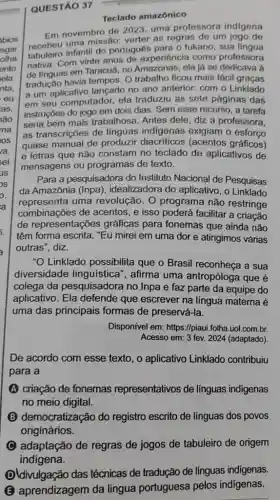 QUESTÃO 37
Teclado amazônico
bios
sgar
olha
ento
ela
nta,
eu
as,
lão
ma
IOS
ra.
sei
JS
Em novembro de 2023 uma professora indigena
recebeu uma missão verter as regras de um jogo de
infantil do portugués para o tukano, sua lingua
nativa. Com vinte anos de experiência como professora
de linguas em Taracuá no Amazonas, ela ja se dedicava à
tradução havia tempos. 0 trabalho ficou mais fáci graças
a um aplicativo lançado no ano anterior: com o Linklado
em seu computador, ela traduziu as sete páginas das
instruções do jogo em dois dias. Sem esse recurso, a tarefa
seria bem mais trabalhosa. Antes dele diz a professora,
as transcriçōes de linguas exigiam o esforço
quase manual de produzir diacriticos (acentos gráficos)
e letras que não constam no teclado de aplicativos de
mensagens ou programas de texto.
Para a pesquisadora do Instituto Nacional de Pesquisas
da Amazônia (Inpa), idealizadora do aplicativo , o Linklado
representa uma revolução. O programa não restringe
combinações de acentos , e isso poderá facilitar a criação
de representações gráficas para fonemas que ainda não
têm forma escrita. "Eu mirei em uma dor e atingimos várias
outras", diz.
"O Linklado possibilita que o Brasil reconheça a sua
diversidade linguística , afirma uma antropóloga que é
colega da pesquisadora no Inpa e faz parte da equipe do
aplicativo. Ela defende que escrever na língua materna é
uma das principais formas de preservá-la.
Disponivel em: https://piaui .folha.uol.com.br.
Acesso em: 3 fev.2024 (adaptado)
De acordo com esse texto, o aplicativo Linklado contribuiu
para a
(A) criação de fonemas representativos de linguas indigenas
no meio digital.
B (B) democratização do registro escrito de linguas dos povos
originários.
adaptação de regras de jogos de tabuleiro de origem
indigena
Dldivulgação das técnicas de tradução de línguas indigenas.
B aprendizagem da lingua portuguesa pelos indígenas.