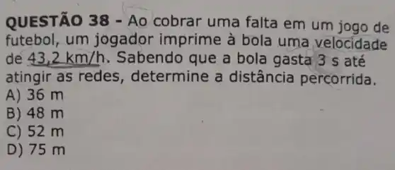 QUESTÃO 38 -Ao cobrar uma falta em um jogo de
futebol, um jogador imprime à bola uma velocidade
de 43,2km/h Sabendo que a bola gasta 3 s até
atingir as redes , determine a distância percorrida.
A) 36 m
B) 48 m
C) 52 m
D) 75 m