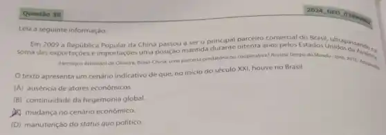 Questão 38
Leia a seguinte informação.
Em 2009 a República da China passou a ser o principal parceiro comercial do Brasil hidos dasando na
uma posição mantida oitenta anos pelos Estados Unidos
(Henrique Altemani de Oliveira Brasil-China: uma parcerla predatória ou cooperativa? Revisto Tempo do Mundo-Ipea 2016. Adaptaris
texto apresenta um cenário indicativo de que no inicio do século XXI, houve no Brasil
(A) ausência de atores econômicos.
(B) continuidade da hegemonia global.
mudança no cenário econômico.
(D) manutenção do status quo político.