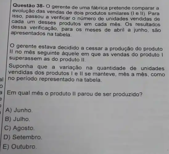 Questão 38-O
gerente de uma fábrica pretende comparar a
evolução das vendas de dois produtos similares (I e II). Para
isso, passou a verificar o número de unidades vendidas de
cada um desses produtos em cada mês . Os resultados
dessa verificação , para os meses de abril a junho , são
apresentados na tabela.
gerente estava decidido a cessar a produção do produto
II no mês seguinte aquele em que as vendas do produto I
superassem as do produto II.
Suponha que a variação na quantidade de unidades
vendidas dos produtos I e II se manteve , mês a mês , como
no período representado na tabela.
Em qual mês o produto II parou de ser produzido?
A) Junho.
B) Julho.
C) Agosto.
D) Setembro.
E) Outubro.